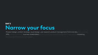 Narrow your focus
DAY 2
Product design, content strategy, visual design, user research, product management, front-end dev, back-end dev,
APIs, system architects, business stakeholders, business analysts, brand management, operations, marketing,
legal, social media, customer support.
 