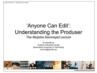 ‘ Anyone Can Edit’: Understanding the Produser The Mojtaba Saminejad Lecture Dr Axel Bruns Creative Industries Faculty Queensland University of Technology [email_address] 