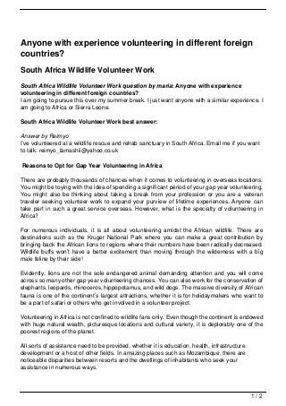 Anyone with experience volunteering in different foreign
countries?
South Africa Wildlife Volunteer Work
South Africa Wildlife Volunteer Work question by maria: Anyone with experience
volunteering in different foreign countries?
I am going to pursue this over my summer break. I just want anyone with a similar experience. I
am going to Africa or Sierra Leone.

South Africa Wildlife Volunteer Work best answer:

Answer by Reimyo
I’ve volunteered at a wildlife rescue and rehab sanctuary in South Africa. Email me if you want
to talk: reimyo_tamashii@yahoo.co.uk

Reasons to Opt for Gap Year Volunteering in Africa

There are probably thousands of chances when it comes to volunteering in overseas locations.
You might be toying with the idea of spending a significant period of your gap year volunteering.
You might also be thinking about taking a break from your profession or you are a veteran
traveler seeking volunteer work to expand your purview of lifetime experiences. Anyone can
take part in such a great service overseas. However, what is the specialty of volunteering in
Africa?

For numerous individuals, it is all about volunteering amidst the African wildlife. There are
destinations such as the Kruger National Park where you can make a great contribution by
bringing back the African lions to regions where their numbers have been radically decreased.
Wildlife buffs won’t have a better excitement than moving through the wilderness with a big
male feline by their side!

Evidently, lions are not the sole endangered animal demanding attention and you will come
across so many other gap year volunteering chances. You can also work for the conservation of
elephants, leopards, rhinoceros, hippopotamus, and wild dogs. The massive diversity of African
fauna is one of the continent’s largest attractions, whether it is for holidaymakers who want to
be a part of safari or others who get involved in a volunteer project.

Volunteering in Africa is not confined to wildlife fans only. Even though the continent is endowed
with huge natural wealth, picturesque locations and cultural variety, it is deplorably one of the
poorest regions of the planet.

All sorts of assistance need to be provided, whether it is education, health, infrastructure
development or a host of other fields. In amazing places such as Mozambique, there are
noticeable disparities between resorts and the dwellings of inhabitants who seek your
assistance in numerous ways.



                                                                                               1/2
 