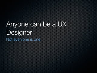 Anyone can be a UX
Designer
Not everyone is one
 