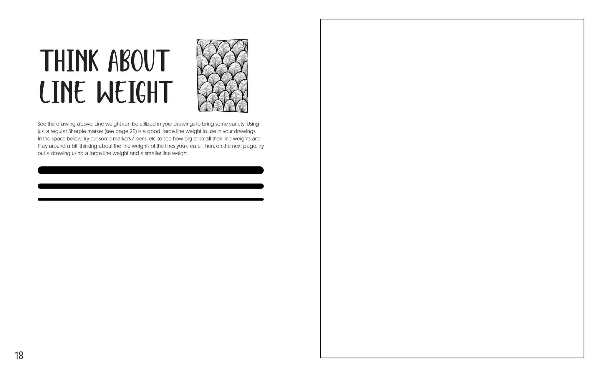18
Think about
Line Weight
See the drawing above. Line weight can be utilized in your drawings to bring some variety. Using
just a regular Sharpie marker (see page 28) is a good, large line weight to use in your drawings.
In the space below, try out some markers / pens, etc. to see how big or small their line weights are.
Play around a bit, thinking about the line weights of the lines you create. Then, on the next page, try
out a drawing using a large line weight and a smaller line weight.
 