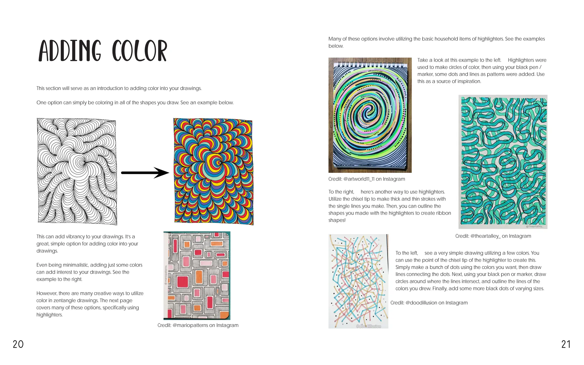 20 21
Adding Color
This section will serve as an introduction to adding color into your drawings.
One option can simply be coloring in all of the shapes you draw. See an example below. ↓
Credit: @artworld11_11 on Instagram
Credit: @theartalley_ on Instagram
Credit: @doodillusion on Instagram
Credit: @mariopatterns on Instagram
This can add vibrancy to your drawings. It’s a
great, simple option for adding color into your
drawings.
Even being minimalistic, adding just some colors
can add interest to your drawings. See the
example to the right. →
However, there are many creative ways to utilize
color in zentangle drawings. The next page
covers many of these options, specifically using
highlighters.
Many of these options involve utilizing the basic household items of highlighters. See the examples
below. ↓
Take a look at this example to the left. ← Highlighters were
used to make circles of color, then using your black pen /
marker, some dots and lines as patterns were added. Use
this as a source of inspiration.
To the right, → here’s another way to use highlighters.
Utilize the chisel tip to make thick and thin strokes with
the single lines you make. Then, you can outline the
shapes you made with the highlighters to create ribbon
shapes!
To the left, ← see a very simple drawing utilizing a few colors. You
can use the point of the chisel tip of the highlighter to create this.
Simply make a bunch of dots using the colors you want, then draw
lines connecting the dots. Next, using your black pen or marker, draw
circles around where the lines intersect, and outline the lines of the
colors you drew. Finally, add some more black dots of varying sizes.
 
