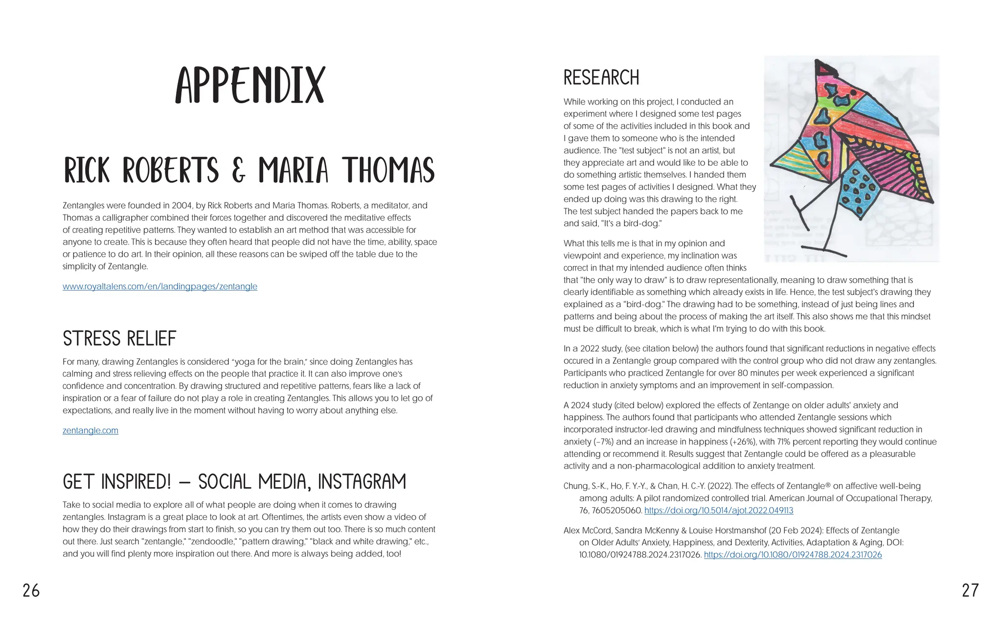 26 27
While working on this project, I conducted an
experiment where I designed some test pages
of some of the activities included in this book and
I gave them to someone who is the intended
audience. The "test subject" is not an artist, but
they appreciate art and would like to be able to
do something artistic themselves. I handed them
some test pages of activities I designed. What they
ended up doing was this drawing to the right. →
The test subject handed the papers back to me
and said, "It's a bird-dog."
What this tells me is that in my opinion and
viewpoint and experience, my inclination was
correct in that my intended audience often thinks
that "the only way to draw" is to draw representationally, meaning to draw something that is
clearly identifiable as something which already exists in life. Hence, the test subject's drawing they
explained as a "bird-dog." The drawing had to be something, instead of just being lines and
patterns and being about the process of making the art itself. This also shows me that this mindset
must be difficult to break, which is what I'm trying to do with this book.
In a 2022 study, (see citation below) the authors found that significant reductions in negative effects
occured in a Zentangle group compared with the control group who did not draw any zentangles.
Participants who practiced Zentangle for over 80 minutes per week experienced a significant
reduction in anxiety symptoms and an improvement in self-compassion.
A 2024 study (cited below) explored the effects of Zentange on older adults' anxiety and
happiness. The authors found that participants who attended Zentangle sessions which
incorporated instructor-led drawing and mindfulness techniques showed significant reduction in
anxiety (−7%) and an increase in happiness (+26%), with 71% percent reporting they would continue
attending or recommend it. Results suggest that Zentangle could be offered as a pleasurable
activity and a non-pharmacological addition to anxiety treatment.
Chung, S.-K., Ho, F. Y.-Y., & Chan, H. C.-Y. (2022). The effects of Zentangle® on affective well-being
among adults: A pilot randomized controlled trial. American Journal of Occupational Therapy,
76, 7605205060. https://doi.org/10.5014/ajot.2022.049113
Alex McCord, Sandra McKenny & Louise Horstmanshof (20 Feb 2024): Effects of Zentangle
on Older Adults’ Anxiety, Happiness, and Dexterity, Activities, Adaptation & Aging, DOI:
10.1080/01924788.2024.2317026. https://doi.org/10.1080/01924788.2024.2317026
For many, drawing Zentangles is considered “yoga for the brain,” since doing Zentangles has
calming and stress relieving effects on the people that practice it. It can also improve one’s
confidence and concentration. By drawing structured and repetitive patterns, fears like a lack of
inspiration or a fear of failure do not play a role in creating Zentangles. This allows you to let go of
expectations, and really live in the moment without having to worry about anything else.
zentangle.com
Stress Relief
Take to social media to explore all of what people are doing when it comes to drawing
zentangles. Instagram is a great place to look at art. Oftentimes, the artists even show a video of
how they do their drawings from start to finish, so you can try them out too. There is so much content
out there. Just search "zentangle," "zendoodle," "pattern drawing," "black and white drawing," etc.,
and you will find plenty more inspiration out there. And more is always being added, too!
Get Inspired! - Social Media, Instagram
Research
Appendix
Zentangles were founded in 2004, by Rick Roberts and Maria Thomas. Roberts, a meditator, and
Thomas a calligrapher combined their forces together and discovered the meditative effects
of creating repetitive patterns. They wanted to establish an art method that was accessible for
anyone to create. This is because they often heard that people did not have the time, ability, space
or patience to do art. In their opinion, all these reasons can be swiped off the table due to the
simplicity of Zentangle.
www.royaltalens.com/en/landingpages/zentangle
Rick Roberts & Maria Thomas
 