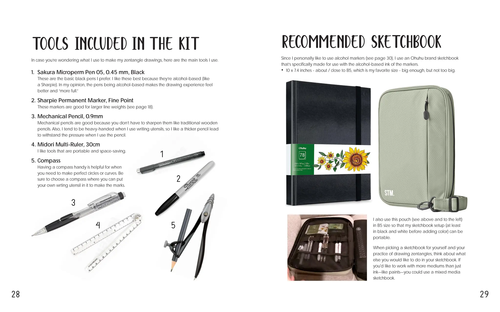 28 29
Recommended Sketchbook
Since I personally like to use alcohol markers (see page 30), I use an Ohuhu brand sketchbook
that’s specifically made for use with the alcohol-based ink of the markers.
• 10 x 7.4 inches - about / close to B5, which is my favorite size - big enough, but not too big.
I also use this pouch (see above and to the left)
in B5 size so that my sketchbook setup (at least
in black and white before adding color) can be
portable.
When picking a sketchbook for yourself and your
practice of drawing zentangles, think about what
else you would like to do in your sketchbook. If
you'd like to work with more mediums than just
ink—like paints—you could use a mixed media
sketchbook.
In case you’re wondering what I use to make my zentangle drawings, here are the main tools I use.
1. Sakura Microperm Pen 05, 0.45 mm, Black
These are the basic black pens I prefer. I like these best because they’re alcohol-based (like
a Sharpie). In my opinion, the pens being alcohol-based makes the drawing experience feel
better and “more full.”
2. Sharpie Permanent Marker, Fine Point
These markers are good for larger line weights (see page 18).
3. Mechanical Pencil, 0.9mm
Mechanical pencils are good because you don’t have to sharpen them like traditional wooden
pencils. Also, I tend to be heavy-handed when I use writing utensils, so I like a thicker pencil lead
to withstand the pressure when I use the pencil.
4. Midori Multi-Ruler, 30cm
I like tools that are portable and space-saving.
5. Compass
Having a compass handy is helpful for when
you need to make perfect circles or curves. Be
sure to choose a compass where you can put
your own wrting utensil in it to make the marks.
Tools Included in the Kit
1
2
3
4 5
 