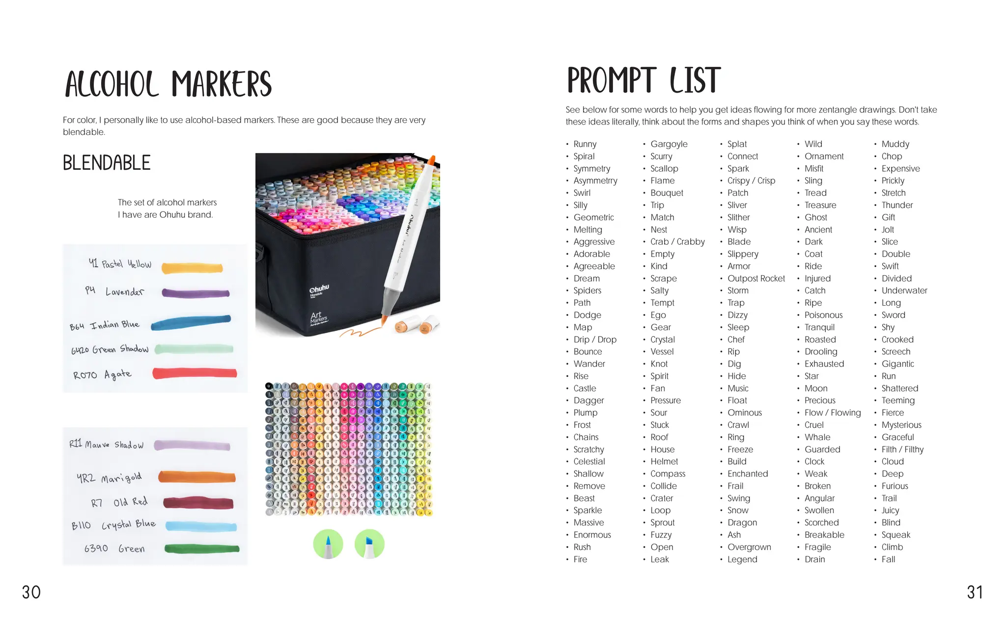 30 31
Alcohol Markers
For color, I personally like to use alcohol-based markers. These are good because they are very
blendable.
The set of alcohol markers
I have are Ohuhu brand.
Blendable
Prompt List
See below for some words to help you get ideas flowing for more zentangle drawings. Don't take
these ideas literally, think about the forms and shapes you think of when you say these words.
• Runny
• Spiral
• Symmetry
• Asymmetrry
• Swirl
• Silly
• Geometric
• Melting
• Aggressive
• Adorable
• Agreeable
• Dream
• Spiders
• Path
• Dodge
• Map
• Drip / Drop
• Bounce
• Wander
• Rise
• Castle
• Dagger
• Plump
• Frost
• Chains
• Scratchy
• Celestial
• Shallow
• Remove
• Beast
• Sparkle
• Massive
• Enormous
• Rush
• Fire
• Gargoyle
• Scurry
• Scallop
• Flame
• Bouquet
• Trip
• Match
• Nest
• Crab / Crabby
• Empty
• Kind
• Scrape
• Salty
• Tempt
• Ego
• Gear
• Crystal
• Vessel
• Knot
• Spirit
• Fan
• Pressure
• Sour
• Stuck
• Roof
• House
• Helmet
• Compass
• Collide
• Crater
• Loop
• Sprout
• Fuzzy
• Open
• Leak
• Splat
• Connect
• Spark
• Crispy / Crisp
• Patch
• Sliver
• Slither
• Wisp
• Blade
• Slippery
• Armor
• Outpost Rocket
• Storm
• Trap
• Dizzy
• Sleep
• Chef
• Rip
• Dig
• Hide
• Music
• Float
• Ominous
• Crawl
• Ring
• Freeze
• Build
• Enchanted
• Frail
• Swing
• Snow
• Dragon
• Ash
• Overgrown
• Legend
• Wild
• Ornament
• Misfit
• Sling
• Tread
• Treasure
• Ghost
• Ancient
• Dark
• Coat
• Ride
• Injured
• Catch
• Ripe
• Poisonous
• Tranquil
• Roasted
• Drooling
• Exhausted
• Star
• Moon
• Precious
• Flow / Flowing
• Cruel
• Whale
• Guarded
• Clock
• Weak
• Broken
• Angular
• Swollen
• Scorched
• Breakable
• Fragile
• Drain
• Muddy
• Chop
• Expensive
• Prickly
• Stretch
• Thunder
• Gift
• Jolt
• Slice
• Double
• Swift
• Divided
• Underwater
• Long
• Sword
• Shy
• Crooked
• Screech
• Gigantic
• Run
• Shattered
• Teeming
• Fierce
• Mysterious
• Graceful
• Filth / Filthy
• Cloud
• Deep
• Furious
• Trail
• Juicy
• Blind
• Squeak
• Climb
• Fall
 