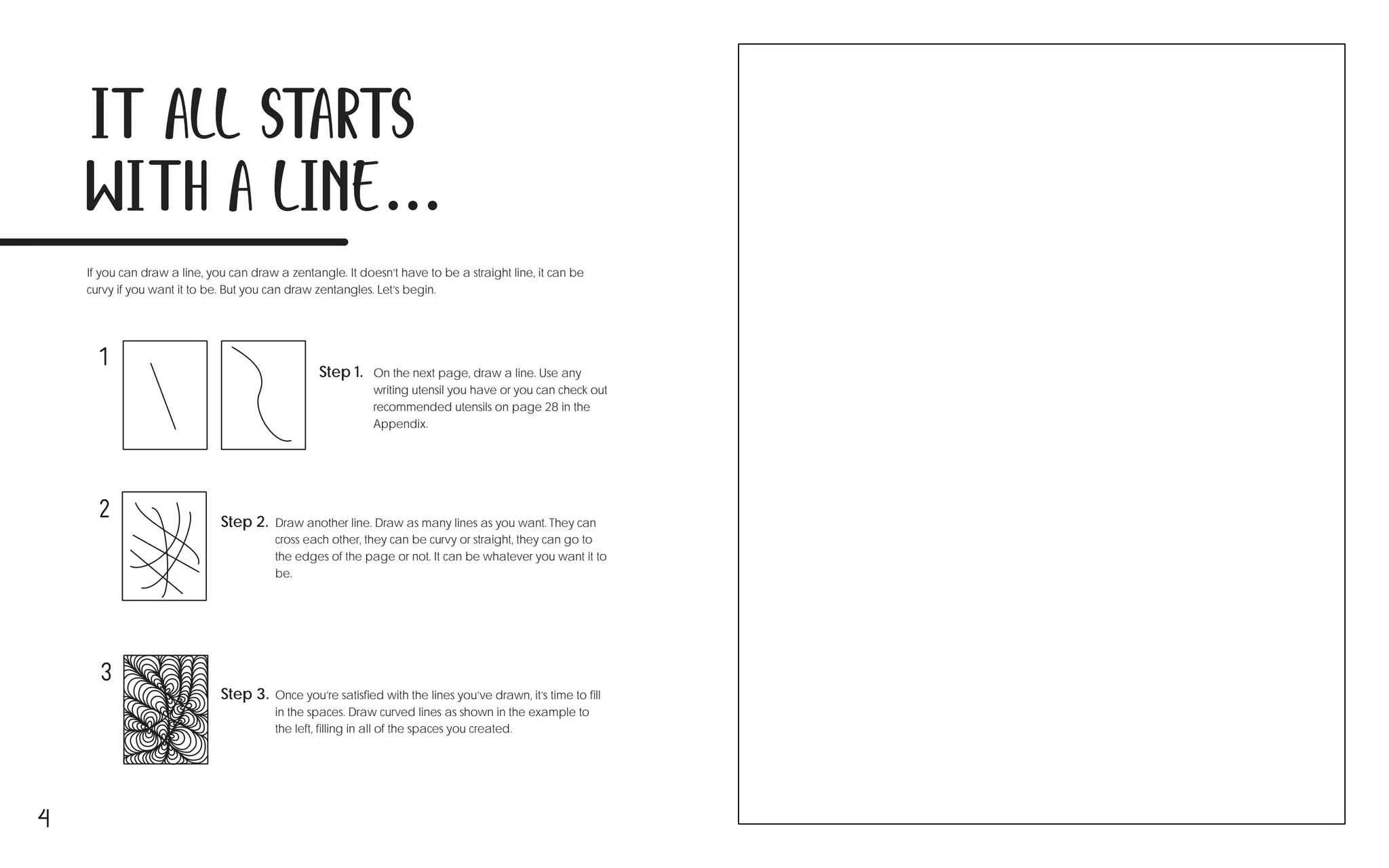 4
It all starts
with a line...
If you can draw a line, you can draw a zentangle. It doesn’t have to be a straight line, it can be
curvy if you want it to be. But you can draw zentangles. Let’s begin.
Step 1. On the next page, draw a line. Use any
writing utensil you have or you can check out
recommended utensils on page 28 in the
Appendix.
Step 2. Draw another line. Draw as many lines as you want. They can
cross each other, they can be curvy or straight, they can go to
the edges of the page or not. It can be whatever you want it to
be.
Step 3. Once you’re satisfied with the lines you’ve drawn, it’s time to fill
in the spaces. Draw curved lines as shown in the example to
the left, filling in all of the spaces you created.
1
2
3
 