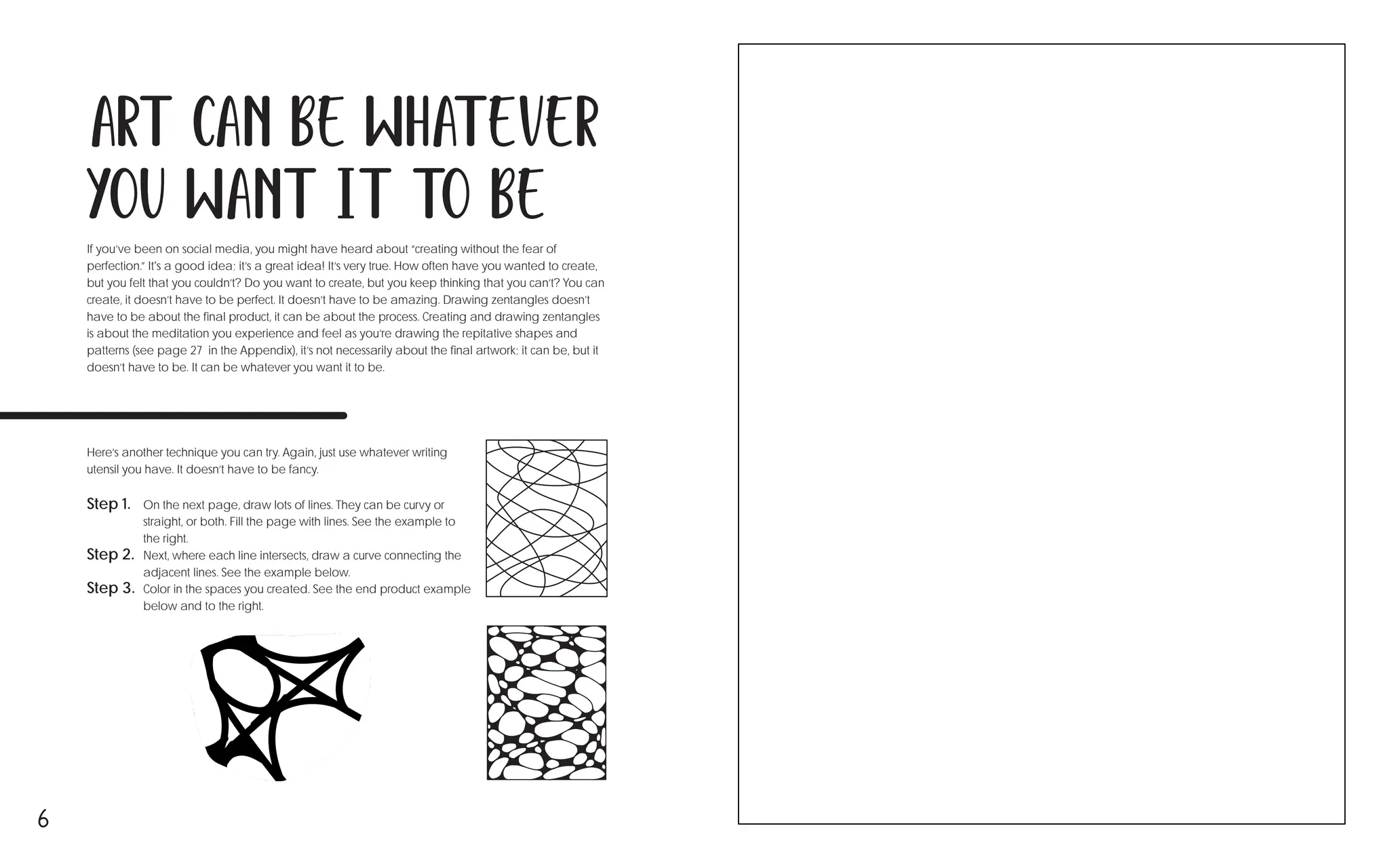 6
If you’ve been on social media, you might have heard about “creating without the fear of
perfection.” It's a good idea; it’s a great idea! It’s very true. How often have you wanted to create,
but you felt that you couldn’t? Do you want to create, but you keep thinking that you can’t? You can
create, it doesn’t have to be perfect. It doesn’t have to be amazing. Drawing zentangles doesn’t
have to be about the final product, it can be about the process. Creating and drawing zentangles
is about the meditation you experience and feel as you’re drawing the repitative shapes and
patterns (see page 27 in the Appendix), it’s not necessarily about the final artwork; it can be, but it
doesn’t have to be. It can be whatever you want it to be.
Here’s another technique you can try. Again, just use whatever writing
utensil you have. It doesn’t have to be fancy.
Art can be whatever
you want it to be
Step 1. On the next page, draw lots of lines. They can be curvy or
straight, or both. Fill the page with lines. See the example to
the right. →
Step 2. Next, where each line intersects, draw a curve connecting the
adjacent lines. See the example below. ↓
Step 3. Color in the spaces you created. See the end product example
below and to the right. ↘
 