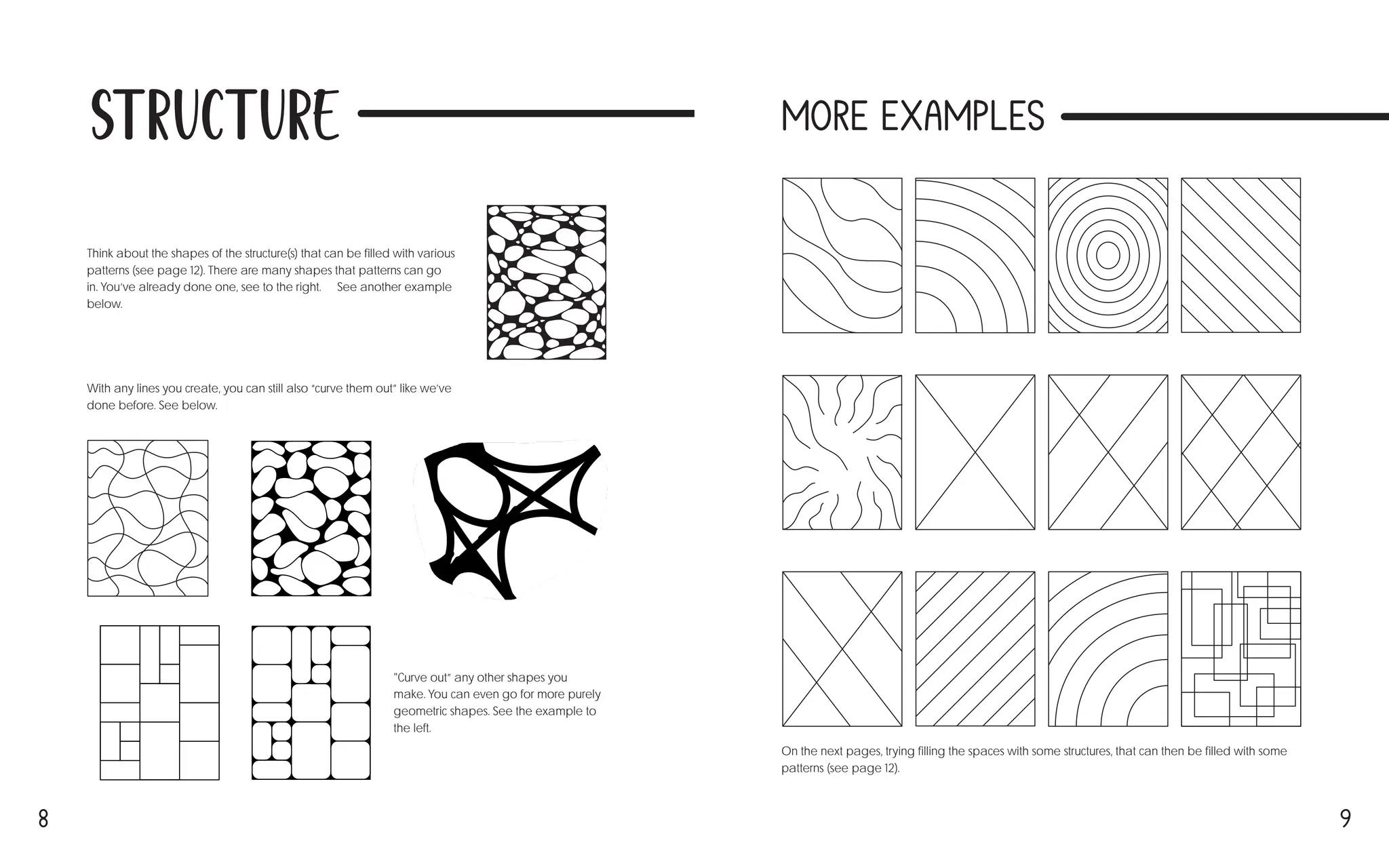 8 9
Structure
Think about the shapes of the structure(s) that can be filled with various
patterns (see page 12). There are many shapes that patterns can go
in. You’ve already done one, see to the right. → See another example
below. ↓
On the next pages, trying filling the spaces with some structures, that can then be filled with some
patterns (see page 12).
With any lines you create, you can still also “curve them out” like we’ve
done before. See below. ↓
"Curve out” any other shapes you
make. You can even go for more purely
geometric shapes. See the example to
the left. ←
More Examples
 