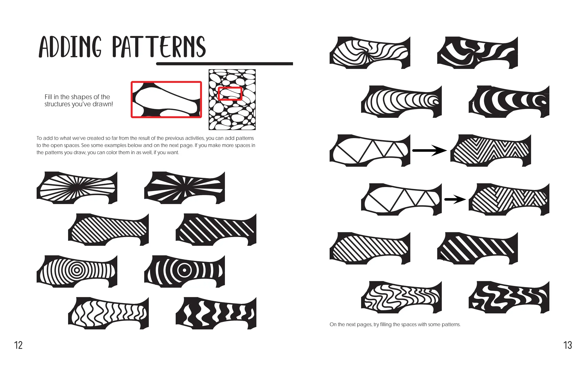 12 13
Adding Patterns
To add to what we’ve created so far from the result of the previous activities, you can add patterns
to the open spaces. See some examples below and on the next page. If you make more spaces in
the patterns you draw, you can color them in as well, if you want.
Fill in the shapes of the
structures you've drawn! →
On the next pages, try filling the spaces with some patterns.
 