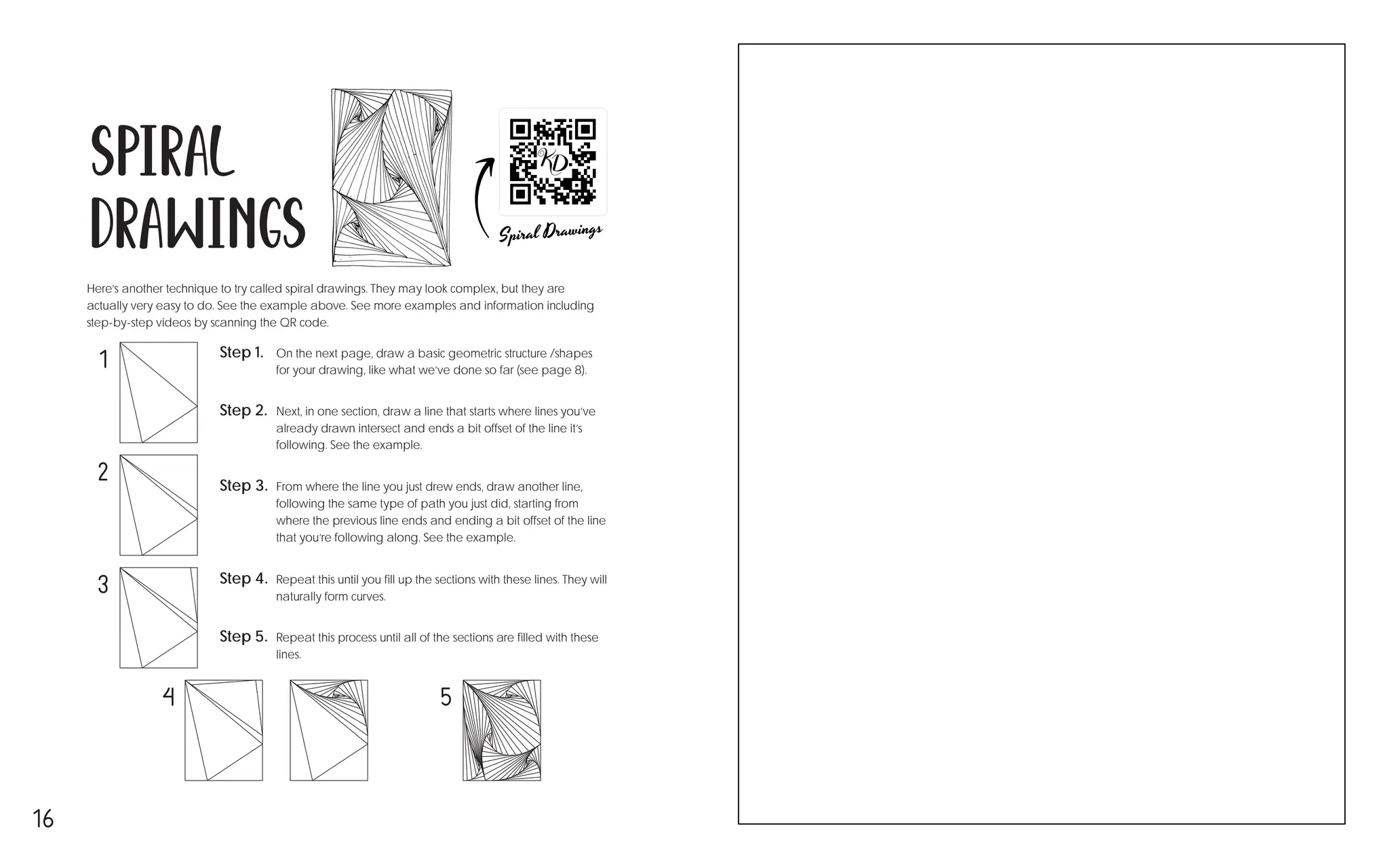 16
Spiral
Drawings
Here’s another technique to try called spiral drawings. They may look complex, but they are
actually very easy to do. See the example above. See more examples and information including
step-by-step videos by scanning the QR code.
Step 2. Next, in one section, draw a line that starts where lines you’ve
already drawn intersect and ends a bit offset of the line it’s
following. See the example.
Step 5. Repeat this process until all of the sections are filled with these
lines.
Step 4. Repeat this until you fill up the sections with these lines. They will
naturally form curves.
Step 3. From where the line you just drew ends, draw another line,
following the same type of path you just did, starting from
where the previous line ends and ending a bit offset of the line
that you’re following along. See the example.
Step 1. On the next page, draw a basic geometric structure /shapes
for your drawing, like what we’ve done so far (see page 8).
1
2
3
5
4
 