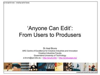 creative in d u stries




                „Anyone Can Edit‟:
             From Users to Produsers

                                        Dr Axel Bruns
                ARC Centre of Excellence for Creative Industries and Innovation
                                 Creative Industries Faculty
                            Queensland University of Technology
                 a.bruns@qut.edu.au – http://snurb.info/ – http://produsage.org/




                                                                              creativeindustries.qut.com
 