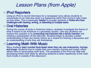 Lesson Plans (from Apple)
iPod Reporters
Using an iPod to record interviews for a newspaper story allows students to
concentrate on an interview while it is happening rather than trying to take notes
as they listen. This is especially helpful to younger students or those who face
challenges with hearing, writing, or attending to multiple tasks.
Oral Histories
During the course of study in American history, students investigate the theme of
what it means to be American in a pluralistic society. One way students can
explore this question is by conducting oral histories with a family member and
creating a presentation of the interview. Students begin to develop a better
understanding of their own family history as a means for framing a discussion and
an understanding of who they are themselves.
Learning Math With Music
Many students learn number facts faster when they can use mnemonics, rhymes,
and songs. Students love to create their own memory rhymes and songs, which
allows them to personalize math facts. The portability of the iPod can help with
developing these math skills by allowing students to listen repetitively to the math
facts inside or outside of the classroom.
 