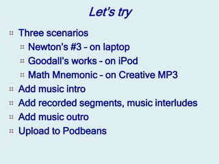 Let’s try
Three scenarios
  Newton’s #3 – on laptop
  Goodall’s works – on iPod
  Math Mnemonic – on Creative MP3
Add music intro
Add recorded segments, music interludes
Add music outro
Upload to Podbeans
 