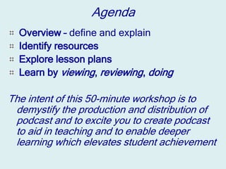 Agenda
  Overview – define and explain
  Identify resources
  Explore lesson plans
  Learn by viewing, reviewing, doing

The intent of this 50-minute workshop is to
 demystify the production and distribution of
 podcast and to excite you to create podcast
 to aid in teaching and to enable deeper
 learning which elevates student achievement
 