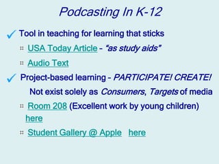 Podcasting In K-12
Tool in teaching for learning that sticks
  USA Today Article – “as study aids”
  Audio Text
Project-based learning – PARTICIPATE! CREATE!
  Not exist solely as Consumers, Targets of media
 Room 208 (Excellent work by young children)
 here
  Student Gallery @ Apple here
 