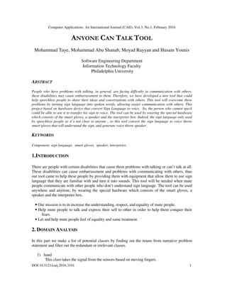 Computer Applications: An International Journal (CAIJ), Vol.3, No.1, February 2016
DOI:10.5121/caij.2016.3101 1
ANYONE CAN TALK TOOL
Mohammad Taye, Mohammad Abu Shanab, Moyad Rayyan and Husam Younis
Software Engineering Department
Information Technology Faculty
Philadelphia University
ABSTRACT
People who have problems with talking, in general, are facing difficulty in communication with others,
these disabilities may cause embarrassment to them. Therefore, we have developed a new tool that could
help speechless people to share their ideas and conversations with others. This tool will overcome these
problems by turning sign language into spoken words, allowing easier communication with others. This
project based on hardware device that convert Sign Language to voice. So, the person who cannot speck
could be able to use it to transfer his sign to voice. The tool can be used by wearing the special hardware
which consists of the smart gloves, a speaker and the interpreter box. Indeed, the sign language only used
by speechless people so it’s not clear to anyone , so this tool convert the sign language to voice throw
smart gloves that will understand the sign, and generate voice throw speaker .
KEYWORDS
Component; sign language, smart gloves, speaker, interpreter.
1.INTRODUCTION
There are people with certain disabilities that cause them problems with talking or can’t talk at all.
These disabilities can cause embarrassment and problems with communicating with others, thus
our tool came to help these people by providing them with equipment that allow them to use sign
language that they are familiar with and turn it into sounds. This tool will be needed when mute
people communicate with other people who don’t understand sign language. The tool can be used
anywhere and anytime, by wearing the special hardware which consists of the smart gloves, a
speaker and the interpreter box.
• Our mission is to in increase the understanding, respect, and equality of mute people.
• Help mute people to talk and express their self to other in order to help them conquer their
fears.
• Let and help mute people feel of equality and same treatment.
2. DOMAIN ANALYSIS
In this part we make a list of potential classes by finding out the nouns from narrative problem
statement and filter out the redundant or irrelevant classes.
1) hand
This class takes the signal from the sensors based on moving fingers.
 