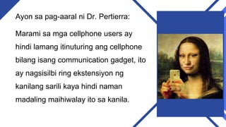 Ayon sa pag-aaral ni Dr. Pertierra:
Marami sa mga cellphone users ay
hindi lamang itinuturing ang cellphone
bilang isang communication gadget, ito
ay nagsisilbi ring ekstensiyon ng
kanilang sarili kaya hindi naman
madaling maihiwalay ito sa kanila.
 