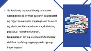 • Sa kabila ng mga positibong naidudulot
kaakibat din ito ay mga suliranin sa pagkalat
ng mga virus at spam messages na sumisira
ng electronic files at minsan nagdudulot ng
pagkalugi ng namumuhunan.
• Nagkakaroon din ng intellectual dishonesty
dahil sa madaling pagkopy-paste ng mga
impormasyon
 