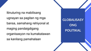 Itinuturing na mabilisang
ugnayan sa pagitan ng mga
bansa, samahang rehiyonal at
maging pandaigdigang
organisasyon na kumakatawan
sa kanilang pamahalaan
GLOBALISASY
ONG
POLITIKAL
 