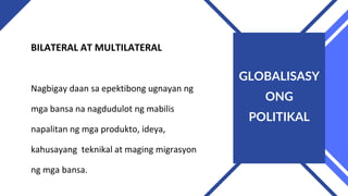 BILATERAL AT MULTILATERAL
Nagbigay daan sa epektibong ugnayan ng
mga bansa na nagdudulot ng mabilis
napalitan ng mga produkto, ideya,
kahusayang teknikal at maging migrasyon
ng mga bansa.
GLOBALISASY
ONG
POLITIKAL
 