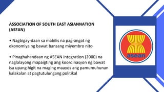 ASSOCIATION OF SOUTH EAST ASIANNATION
(ASEAN)
• Nagbigay-daan sa mabilis na pag-angat ng
ekonomiya ng bawat bansang miyembro nito
• Pinaghahandaan ng ASEAN integration (2000) na
naglalayong mapaigting ang koordinasyon ng bawat
isa upang higit na maging maayos ang pamumuhunan
kalakalan at pagtutulungang politikal
 