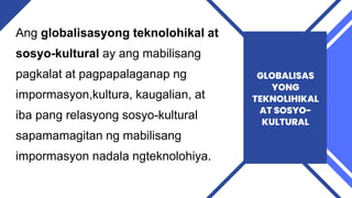 Ang globalisasyong teknolohikal at
sosyo-kultural ay ang mabilisang
pagkalat at pagpapalaganap ng
impormasyon,kultura, kaugalian, at
iba pang relasyong sosyo-kultural
sapamamagitan ng mabilisang
impormasyon nadala ngteknolohiya.
GLOBALISAS
YONG
TEKNOLIHIKAL
AT SOSYO-
KULTURAL
 