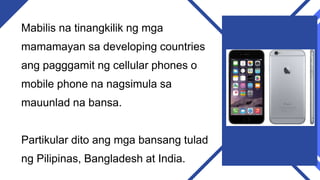 Mabilis na tinangkilik ng mga
mamamayan sa developing countries
ang pagggamit ng cellular phones o
mobile phone na nagsimula sa
mauunlad na bansa.
Partikular dito ang mga bansang tulad
ng Pilipinas, Bangladesh at India.
 