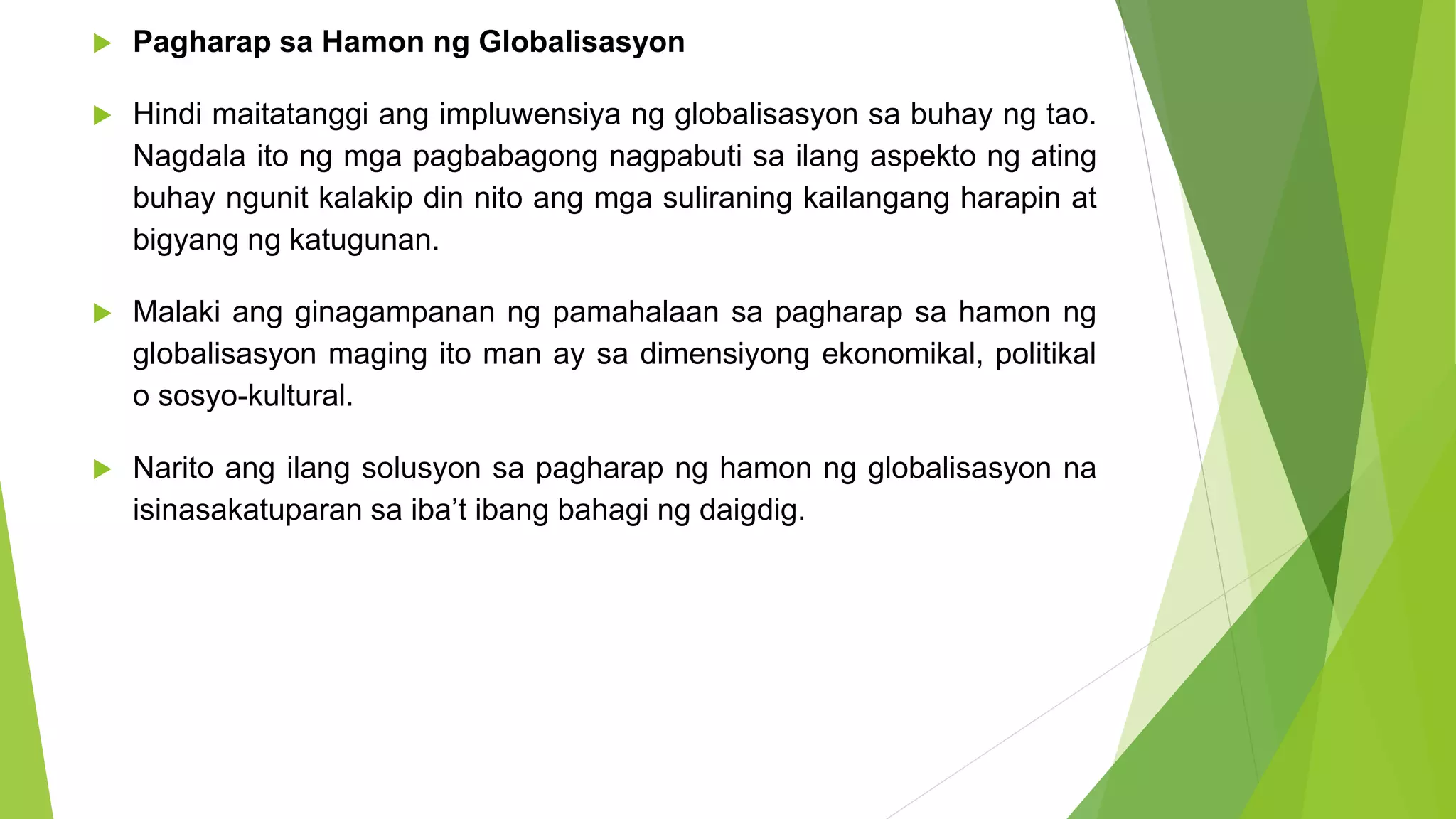  Pagharap sa Hamon ng Globalisasyon
 Hindi maitatanggi ang impluwensiya ng globalisasyon sa buhay ng tao.
Nagdala ito ng mga pagbabagong nagpabuti sa ilang aspekto ng ating
buhay ngunit kalakip din nito ang mga suliraning kailangang harapin at
bigyang ng katugunan.
 Malaki ang ginagampanan ng pamahalaan sa pagharap sa hamon ng
globalisasyon maging ito man ay sa dimensiyong ekonomikal, politikal
o sosyo-kultural.
 Narito ang ilang solusyon sa pagharap ng hamon ng globalisasyon na
isinasakatuparan sa iba’t ibang bahagi ng daigdig.
 