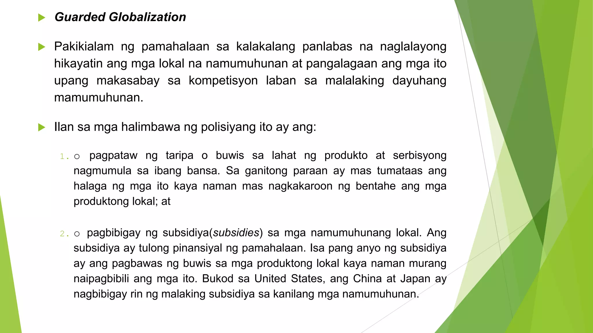  Guarded Globalization
 Pakikialam ng pamahalaan sa kalakalang panlabas na naglalayong
hikayatin ang mga lokal na namumuhunan at pangalagaan ang mga ito
upang makasabay sa kompetisyon laban sa malalaking dayuhang
mamumuhunan.
 Ilan sa mga halimbawa ng polisiyang ito ay ang:
1. o pagpataw ng taripa o buwis sa lahat ng produkto at serbisyong
nagmumula sa ibang bansa. Sa ganitong paraan ay mas tumataas ang
halaga ng mga ito kaya naman mas nagkakaroon ng bentahe ang mga
produktong lokal; at
2. o pagbibigay ng subsidiya(subsidies) sa mga namumuhunang lokal. Ang
subsidiya ay tulong pinansiyal ng pamahalaan. Isa pang anyo ng subsidiya
ay ang pagbawas ng buwis sa mga produktong lokal kaya naman murang
naipagbibili ang mga ito. Bukod sa United States, ang China at Japan ay
nagbibigay rin ng malaking subsidiya sa kanilang mga namumuhunan.
 