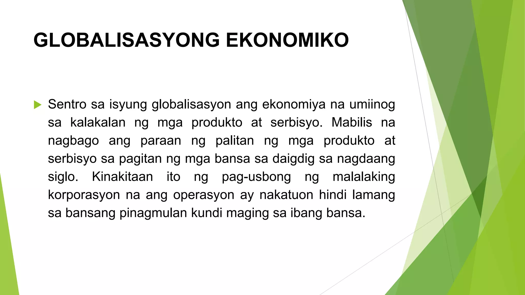 GLOBALISASYONG EKONOMIKO
 Sentro sa isyung globalisasyon ang ekonomiya na umiinog
sa kalakalan ng mga produkto at serbisyo. Mabilis na
nagbago ang paraan ng palitan ng mga produkto at
serbisyo sa pagitan ng mga bansa sa daigdig sa nagdaang
siglo. Kinakitaan ito ng pag-usbong ng malalaking
korporasyon na ang operasyon ay nakatuon hindi lamang
sa bansang pinagmulan kundi maging sa ibang bansa.
 