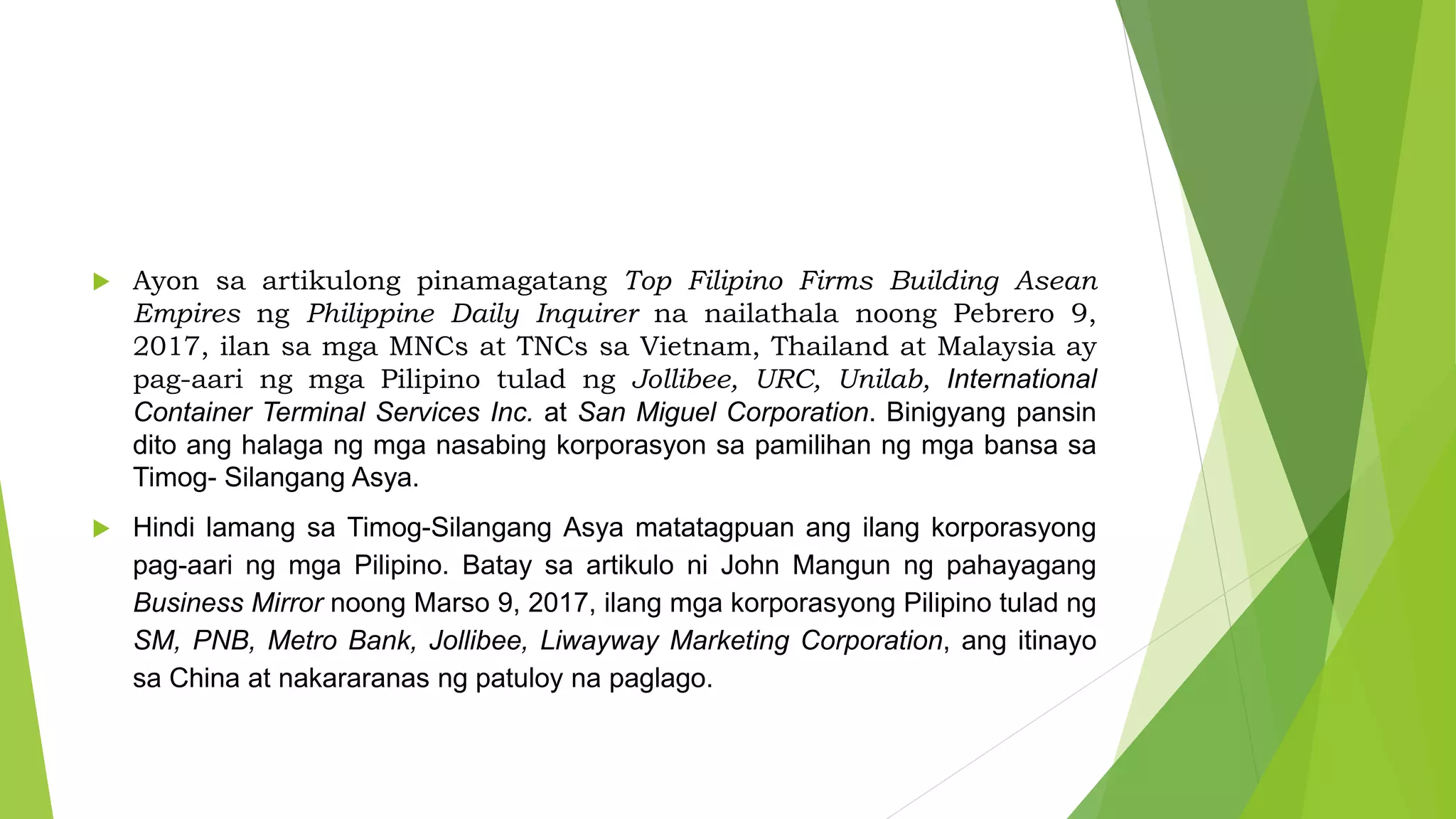  Ayon sa artikulong pinamagatang Top Filipino Firms Building Asean
Empires ng Philippine Daily Inquirer na nailathala noong Pebrero 9,
2017, ilan sa mga MNCs at TNCs sa Vietnam, Thailand at Malaysia ay
pag-aari ng mga Pilipino tulad ng Jollibee, URC, Unilab, International
Container Terminal Services Inc. at San Miguel Corporation. Binigyang pansin
dito ang halaga ng mga nasabing korporasyon sa pamilihan ng mga bansa sa
Timog- Silangang Asya.
 Hindi lamang sa Timog-Silangang Asya matatagpuan ang ilang korporasyong
pag-aari ng mga Pilipino. Batay sa artikulo ni John Mangun ng pahayagang
Business Mirror noong Marso 9, 2017, ilang mga korporasyong Pilipino tulad ng
SM, PNB, Metro Bank, Jollibee, Liwayway Marketing Corporation, ang itinayo
sa China at nakararanas ng patuloy na paglago.
 