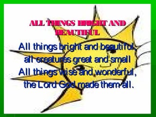 ALL THINGS BRIGHT ANDALL THINGS BRIGHT AND
BEAUTIFULBEAUTIFUL
All thingsbright and beautiful,All thingsbright and beautiful,
all creaturesgreat and smallall creaturesgreat and small
All thingswiseand wonderful,All thingswiseand wonderful,
theLord God madethem all.theLord God madethem all.
 