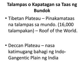 Talampas o Kapatagan sa Taas ng
Bundok
• Tibetan Plateau – Pinakamataas
na talampas sa mundo. (16,000
talampakan) – Roof of the World.
• Deccan Plateau – nasa
katimugang bahagi ng Indo-
Gangentic Plain ng India
 