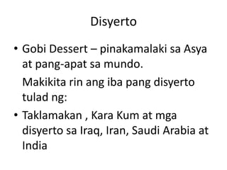 Disyerto
• Gobi Dessert – pinakamalaki sa Asya
at pang-apat sa mundo.
Makikita rin ang iba pang disyerto
tulad ng:
• Taklamakan , Kara Kum at mga
disyerto sa Iraq, Iran, Saudi Arabia at
India
 