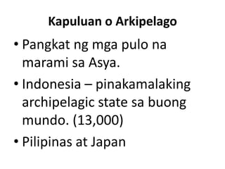 Kapuluan o Arkipelago
• Pangkat ng mga pulo na
marami sa Asya.
• Indonesia – pinakamalaking
archipelagic state sa buong
mundo. (13,000)
• Pilipinas at Japan
 