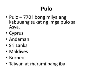 Pulo
• Pulo – 770 libong milya ang
kabuuang sukat ng mga pulo sa
Asya.
• Cyprus
• Andaman
• Sri Lanka
• Maldives
• Borneo
• Taiwan at marami pang iba.
 