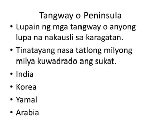 Tangway o Peninsula
• Lupain ng mga tangway o anyong
lupa na nakausli sa karagatan.
• Tinatayang nasa tatlong milyong
milya kuwadrado ang sukat.
• India
• Korea
• Yamal
• Arabia
 