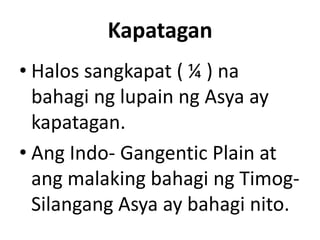 Kapatagan
• Halos sangkapat ( ¼ ) na
bahagi ng lupain ng Asya ay
kapatagan.
• Ang Indo- Gangentic Plain at
ang malaking bahagi ng Timog-
Silangang Asya ay bahagi nito.
 