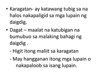 • Karagatan- ay katawang tubig sa na
halos nakapaligid sa mga lupain ng
daigdig.
• Dagat – maalat na katubigan na
bumubuo sa malaking bahagi ng
daigdig .
- Higit itong maliit sa karagatan
- May hangganan itong mga lupain o
nakapaloob sa isang lupain.
 