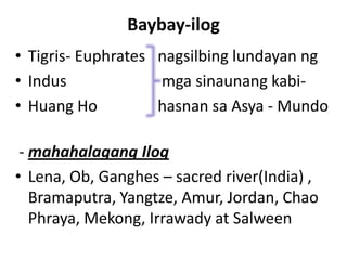 Baybay-ilog
• Tigris- Euphrates nagsilbing lundayan ng
• Indus mga sinaunang kabi-
• Huang Ho hasnan sa Asya - Mundo
- mahahalagang Ilog
• Lena, Ob, Ganghes – sacred river(India) ,
Bramaputra, Yangtze, Amur, Jordan, Chao
Phraya, Mekong, Irrawady at Salween
 