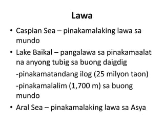 Lawa
• Caspian Sea – pinakamalaking lawa sa
mundo
• Lake Baikal – pangalawa sa pinakamaalat
na anyong tubig sa buong daigdig
-pinakamatandang ilog (25 milyon taon)
-pinakamalalim (1,700 m) sa buong
mundo
• Aral Sea – pinakamalaking lawa sa Asya
 