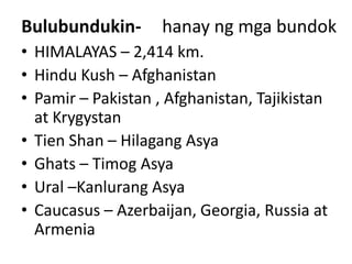 Bulubundukin- hanay ng mga bundok
• HIMALAYAS – 2,414 km.
• Hindu Kush – Afghanistan
• Pamir – Pakistan , Afghanistan, Tajikistan
at Krygystan
• Tien Shan – Hilagang Asya
• Ghats – Timog Asya
• Ural –Kanlurang Asya
• Caucasus – Azerbaijan, Georgia, Russia at
Armenia
 