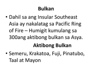 Bulkan
• Dahil sa ang Insular Southeast
Asia ay nakalatag sa Pacific Ring
of Fire – Humigit kumulang sa
300ang aktibong bulkan sa Asya.
Aktibong Bulkan
• Semeru, Krakatoa, Fuji, Pinatubo,
Taal at Mayon
 
