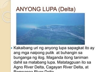ANYONG LUPA (Delta)
 Kakaibang uri ng anyong lupa sapagkat ito ay
ang mga naipong putik at buhangin sa
bunganga ng ilog. Maganda itong taniman
dahil sa matabang lupa. Matatagpuan ito sa
Agno River Delta, Cagayan River Delta, at
 