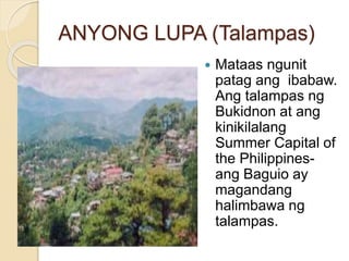 ANYONG LUPA (Talampas)
 Mataas ngunit
patag ang ibabaw.
Ang talampas ng
Bukidnon at ang
kinikilalang
Summer Capital of
the Philippines-
ang Baguio ay
magandang
halimbawa ng
talampas.
 
