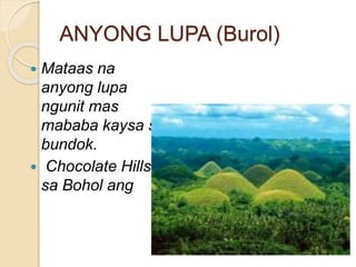ANYONG LUPA (Burol)
 Mataas na
anyong lupa
ngunit mas
mababa kaysa sa
bundok.
 Chocolate Hills
sa Bohol ang
 