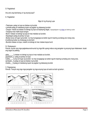 D. Paglalahad
Anu-ano ang ibat-ibang uri ng anyong lupa?
E. Paglalahat:
Mga Uri ng Anyong Lupa
-Talampas- patag na lupa sa ibabaw ng bundok
-Lambak-patag at mababang lupain sa pagitan ng dalawang bundok
-Tangos- matulis at mataas na bahagi ng lupa sa baybaying dagat, napapaligiran ng tubig sa tatlong sulok
-Tangway-mas mallit kaysa tangos
-Burol- mataas na bahagi ng lupa at mas mababa sa bundok.
-Kapatagan-patag at pantay na lupa
-Bulkan-anyo at hugis ng bundok na may bungagnga sa tuktok ngunit maaring sumabog ano mang oras.
di-aktibong bulkan ay tinatawag na dormant
-Bundok-mataas na lupa, matarik na bahagi at mas mataas kaysa burol
IV. Ebalwasyon:
Panuto: Ayusin ang mga pagkakasunod-sunod ng mga titik upang mabuo ang pangalan ng anyong lupa nilalarawan. Isulat
ang sagot sa patlang:
ubrlo___ __1.mataas na bahagi ng lupa at mas mababa sa bundok.
gapataank_2. patag at pantay na lupa
nublka____3.anyo at hugis ng bundok na may bungagnga sa tuktok ngunit maaring sumabog ano mang oras.
aamtpasl__4.patag na lupa sa ibabaw ng bundok
mbakla___5.patag at mababang lupain sa pagitan ng dalawang bundok
V. Pagsasanay:
Panuto: Tukuyin ang mga mga pangalan ng mga anyong lupa at isulat sa loob ng kahon .
Inihanda ni Mary Jean M. Dacallos Page 2
 