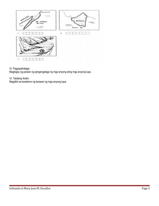 VI. Pagpapahalaga:
Magbigay ng paraan ng pangangalaga ng mga anyong ating mga anyong lupa.
VI. Takdang Aralin:
Magdikit sa kwaderno ng larawan ng mga anyong lupa.
Inihanda ni Mary Jean M. Dacallos Page 3
 