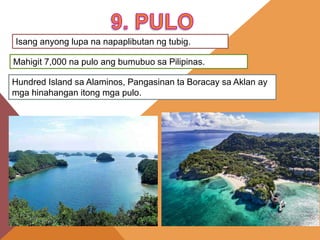 Isang anyong lupa na napaplibutan ng tubig.
Mahigit 7,000 na pulo ang bumubuo sa Pilipinas.
Hundred Island sa Alaminos, Pangasinan ta Boracay sa Aklan ay
mga hinahangan itong mga pulo.
 