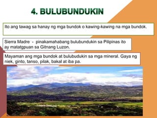 Ito ang tawag sa hanay ng mga bundok o kawing-kawing na mga bundok.
Sierra Madre - pinakamahabang bulubundukin sa Pilipinas ito
ay matatgpuan sa Gitnang Luzon.
Mayaman ang mga bundok at bulubudukin sa mga mineral. Gaya ng
niek, ginto, tanso, pilak, bakal at iba pa.
 